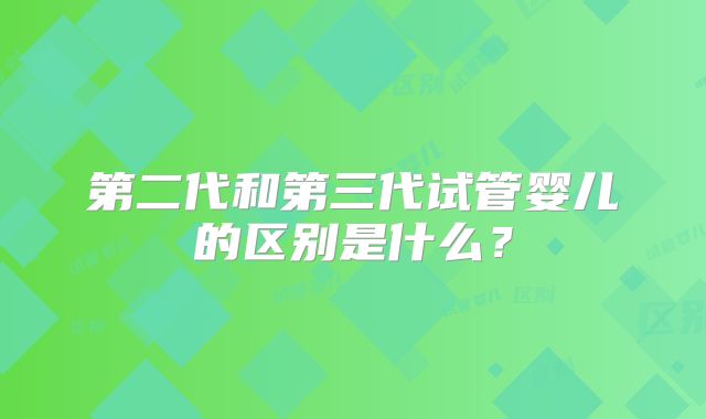 第二代和第三代试管婴儿的区别是什么？