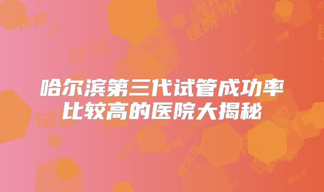 哈尔滨第三代试管成功率比较高的医院大揭秘