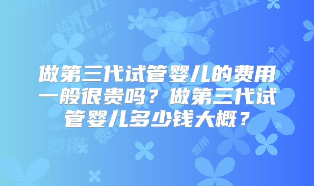 做第三代试管婴儿的费用一般很贵吗？做第三代试管婴儿多少钱大概？