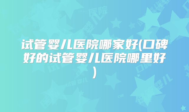 试管婴儿医院哪家好(口碑好的试管婴儿医院哪里好)