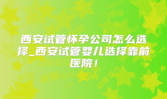 西安试管怀孕公司怎么选择_西安试管婴儿选择靠前医院！
