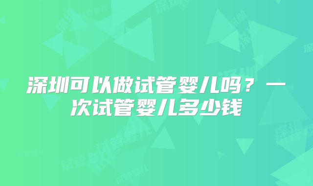深圳可以做试管婴儿吗?一次试管婴儿多少钱