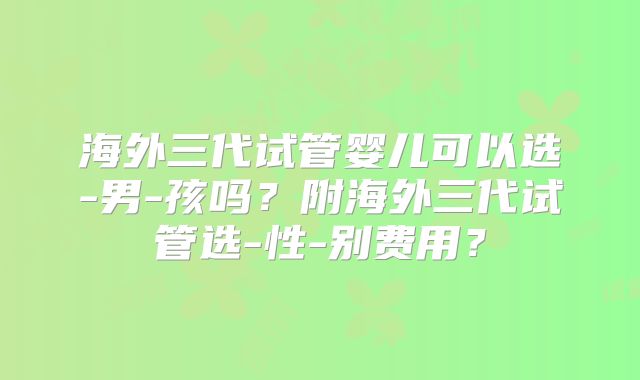 海外三代试管婴儿可以选-男-孩吗?附海外三代试管选-性-别费用?
