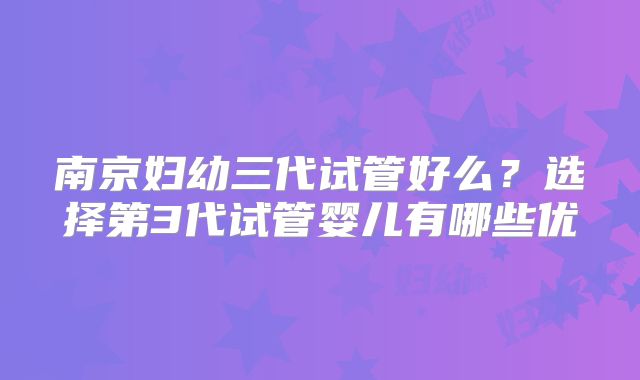 南京妇幼三代试管好么？选择第3代试管婴儿有哪些优