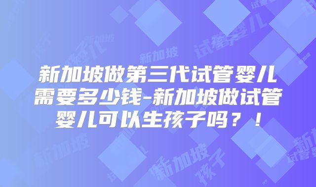 新加坡做第三代试管婴儿需要多少钱-新加坡做试管婴儿可以生孩子吗?!