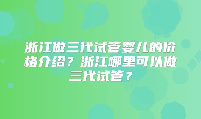 浙江做三代试管婴儿的价格介绍？浙江哪里可以做三代试管？