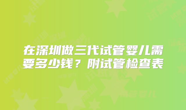 在深圳做三代试管婴儿需要多少钱?附试管检查表