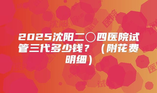 2025沈阳二〇四医院试管三代多少钱?(附花费明细)