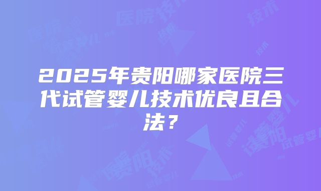 2025年贵阳哪家医院三代试管婴儿技术优良且合法？