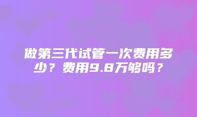 做第三代试管一次费用多少？费用9.8万够吗？