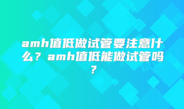 amh值低做试管要注意什么?amh值低能做试管吗?