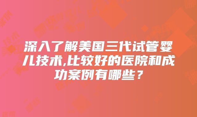 深入了解美国三代试管婴儿技术,比较好的医院和成功案例有哪些?