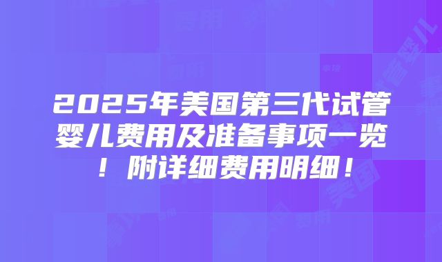 2025年美国第三代试管婴儿费用及准备事项一览！附详细费用明细！