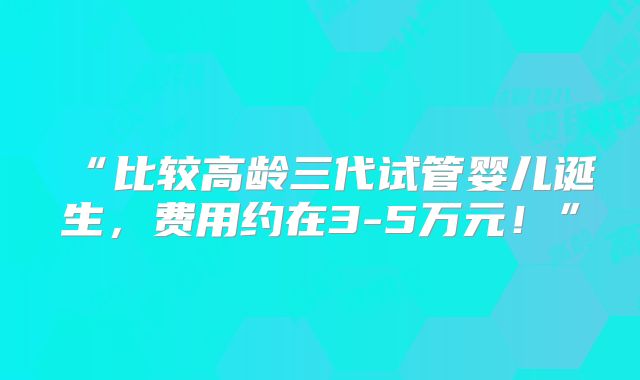 “比较高龄三代试管婴儿诞生,费用约在3-5万元!”