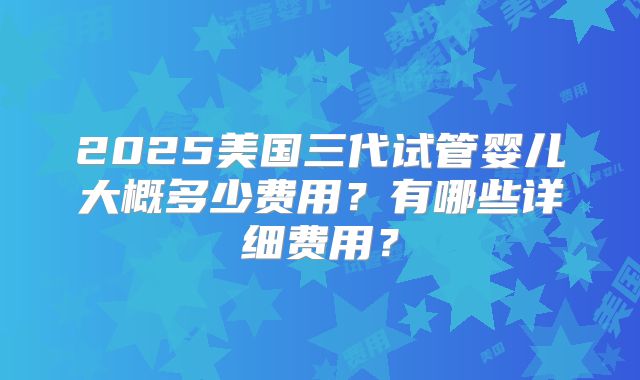 2025美国三代试管婴儿大概多少费用?有哪些详细费用?