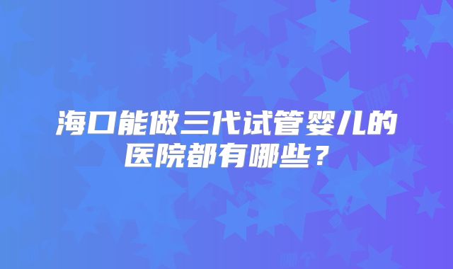 海口能做三代试管婴儿的医院都有哪些？