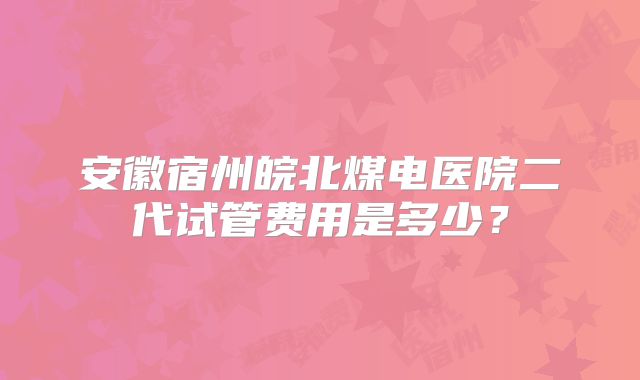 安徽宿州皖北煤电医院二代试管费用是多少？
