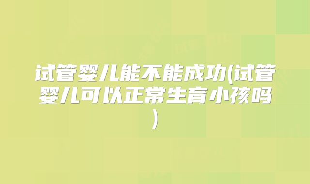 试管婴儿能不能成功(试管婴儿可以正常生育小孩吗)