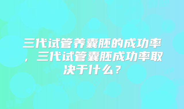 三代试管养囊胚的成功率,三代试管囊胚成功率取决于什么?