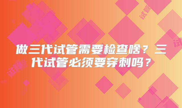 做三代试管需要检查啥？三代试管必须要穿刺吗？