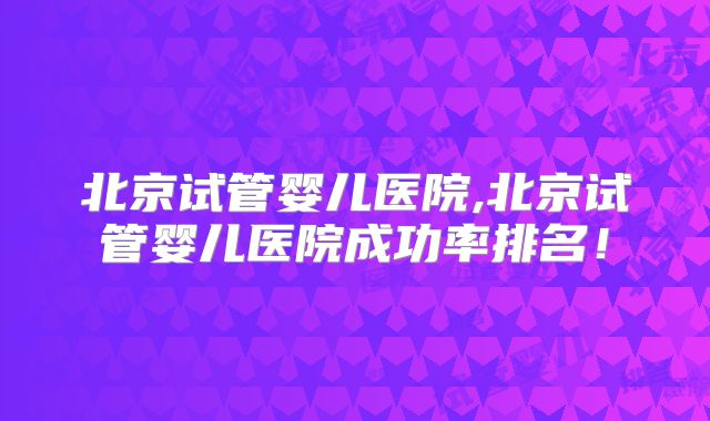 北京试管婴儿医院,北京试管婴儿医院成功率排名！
