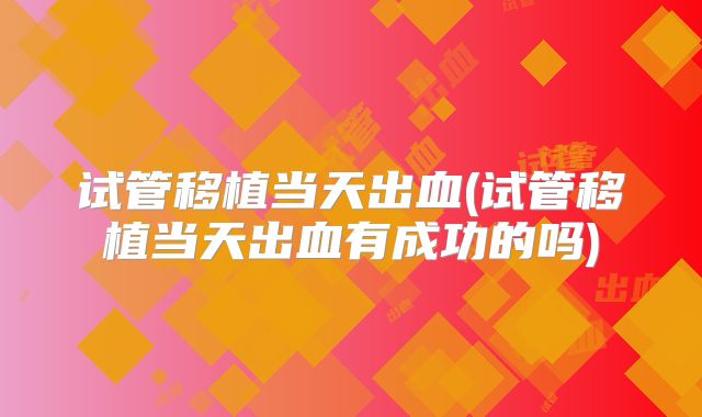 试管移植当天出血(试管移植当天出血有成功的吗)
