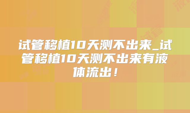 试管移植10天测不出来_试管移植10天测不出来有液体流出！