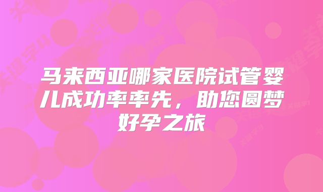 马来西亚哪家医院试管婴儿成功率率先，助您圆梦好孕之旅