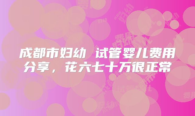 成都市妇幼 试管婴儿费用分享，花六七十万很正常