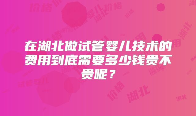 在湖北做试管婴儿技术的费用到底需要多少钱贵不贵呢？