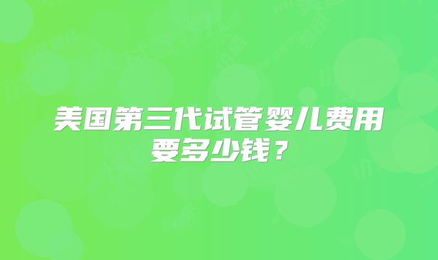 美国第三代试管婴儿费用要多少钱？