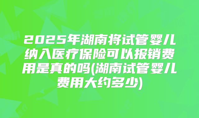 2025年湖南将试管婴儿纳入医疗保险可以报销费用是真的吗(湖南试管婴儿费用大约多少)