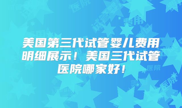 美国第三代试管婴儿费用明细展示!美国三代试管医院哪家好!