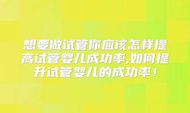 想要做试管你应该怎样提高试管婴儿成功率,如何提升试管婴儿的成功率！