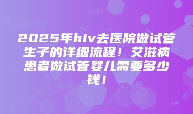 2025年hiv去医院做试管生子的详细流程！艾滋病患者做试管婴儿需要多少钱！