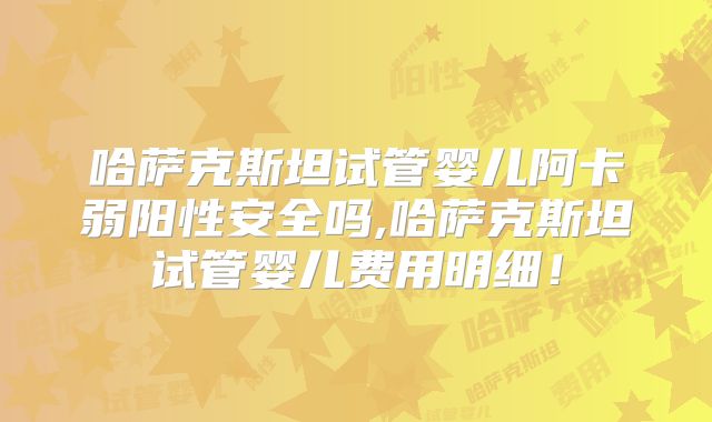 哈萨克斯坦试管婴儿阿卡弱阳性安全吗,哈萨克斯坦试管婴儿费用明细！