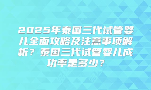 2025年泰国三代试管婴儿全面攻略及注意事项解析？泰国三代试管婴儿成功率是多少？