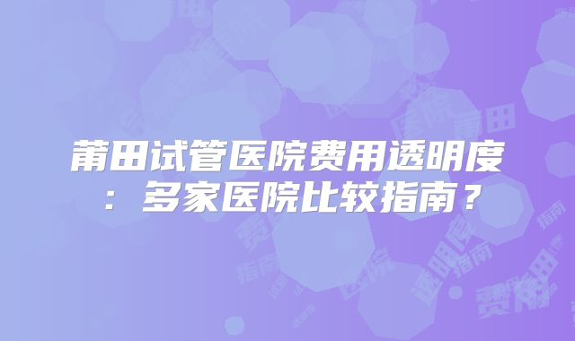 莆田试管医院费用透明度：多家医院比较指南？