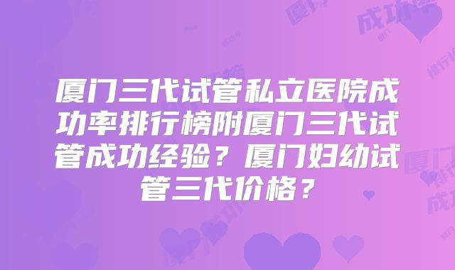 厦门三代试管私立医院成功率排行榜附厦门三代试管成功经验?厦门妇幼试管三代价格?