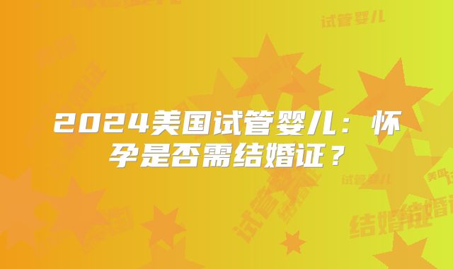 2024美国试管婴儿：怀孕是否需结婚证？