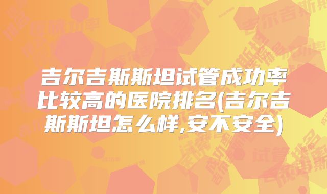 吉尔吉斯斯坦试管成功率比较高的医院排名(吉尔吉斯斯坦怎么样,安不安全)