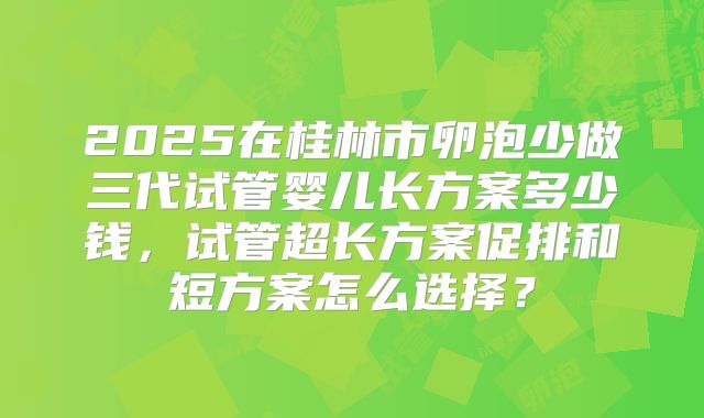2025在桂林市卵泡少做三代试管婴儿长方案多少钱，试管超长方案促排和短方案怎么选择？