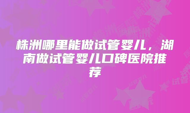 株洲哪里能做试管婴儿，湖南做试管婴儿口碑医院推荐