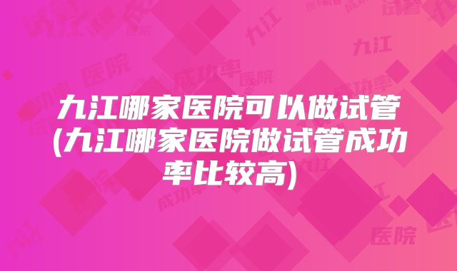 九江哪家医院可以做试管(九江哪家医院做试管成功率比较高)