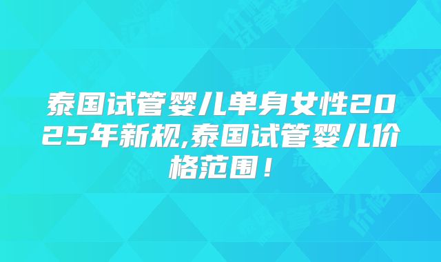 泰国试管婴儿单身女性2025年新规,泰国试管婴儿价格范围!