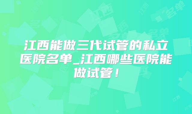 江西能做三代试管的私立医院名单_江西哪些医院能做试管！
