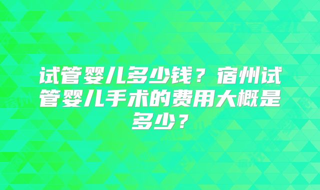 试管婴儿多少钱？宿州试管婴儿手术的费用大概是多少？