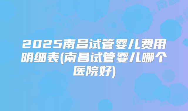 2025南昌试管婴儿费用明细表(南昌试管婴儿哪个医院好)