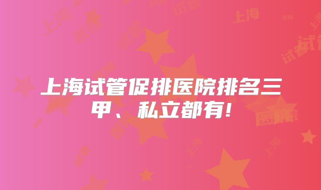 上海试管促排医院排名三甲、私立都有!