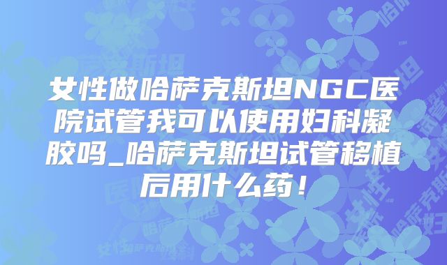 女性做哈萨克斯坦NGC医院试管我可以使用妇科凝胶吗_哈萨克斯坦试管移植后用什么药！